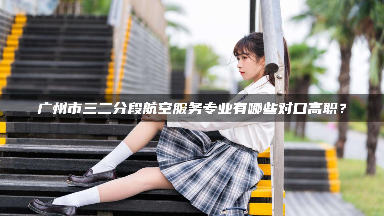 广州市三二分段航空服务专业有哪些对口高职？-广东技校排名网